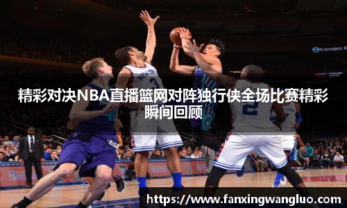 精彩对决NBA直播篮网对阵独行侠全场比赛精彩瞬间回顾